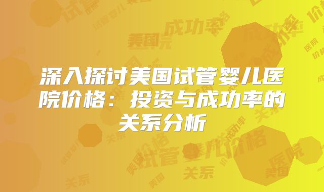深入探讨美国试管婴儿医院价格：投资与成功率的关系分析