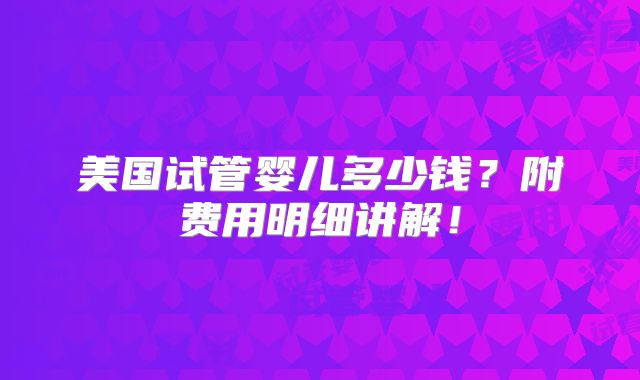 美国试管婴儿多少钱?附费用明细讲解!