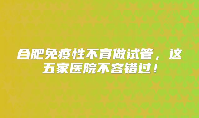合肥免疫性不育做试管,这五家医院不容错过!