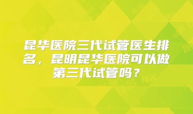 昆华医院三代试管医生排名，昆明昆华医院可以做第三代试管吗？