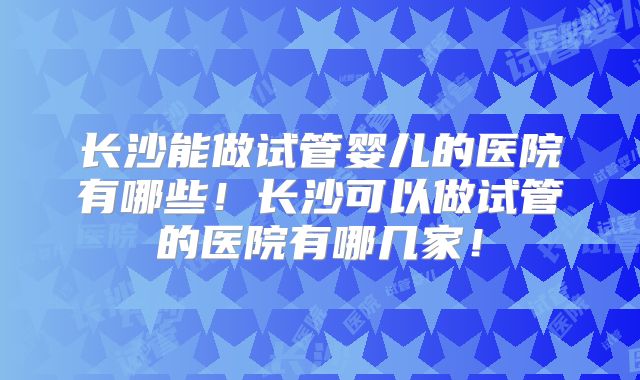长沙能做试管婴儿的医院有哪些!长沙可以做试管的医院有哪几家!
