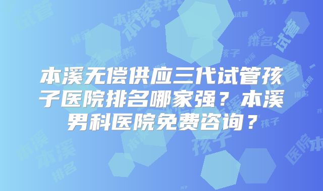 本溪无偿供应三代试管孩子医院排名哪家强？本溪男科医院免费咨询？