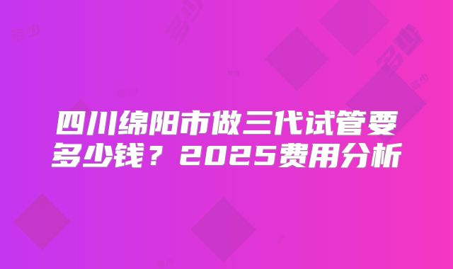 四川绵阳市做三代试管要多少钱？2025费用分析
