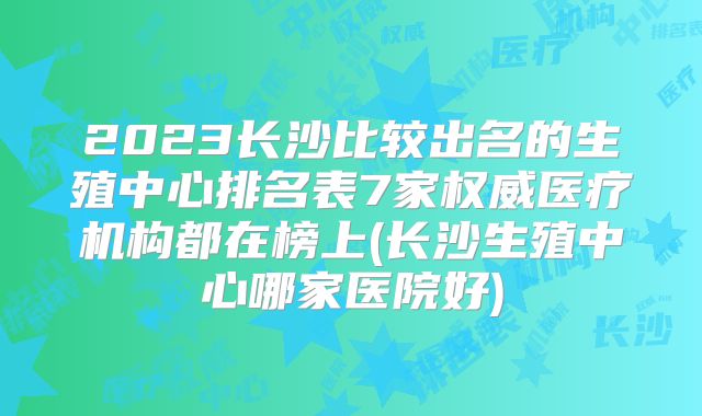 2023长沙比较出名的生殖中心排名表7家权威医疗机构都在榜上(长沙生殖中心哪家医院好)