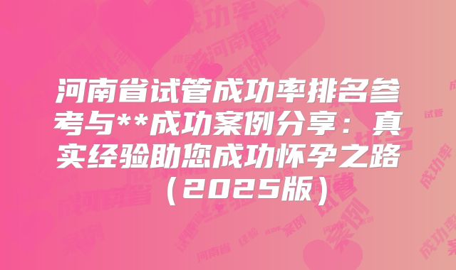 河南省试管成功率排名参考与**成功案例分享：真实经验助您成功怀孕之路（2025版）