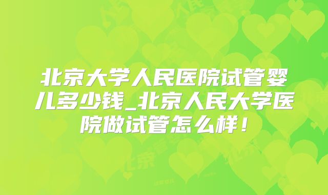 北京大学人民医院试管婴儿多少钱_北京人民大学医院做试管怎么样!