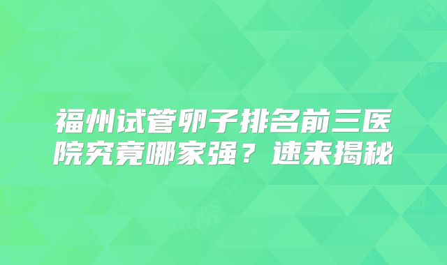 福州试管卵子排名前三医院究竟哪家强？速来揭秘
