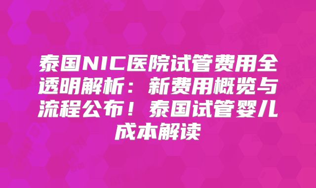 泰国NIC医院试管费用全透明解析：新费用概览与流程公布！泰国试管婴儿成本解读