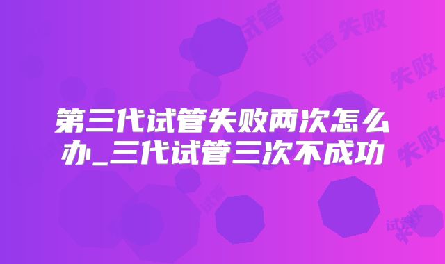 第三代试管失败两次怎么办_三代试管三次不成功