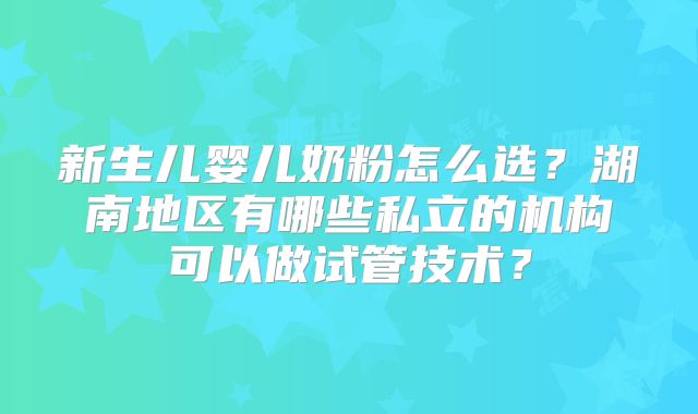 新生儿婴儿奶粉怎么选？湖南地区有哪些私立的机构可以做试管技术？
