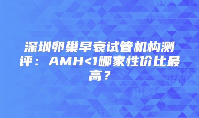 深圳卵巢早衰试管机构测评：AMH<1哪家性价比最高？