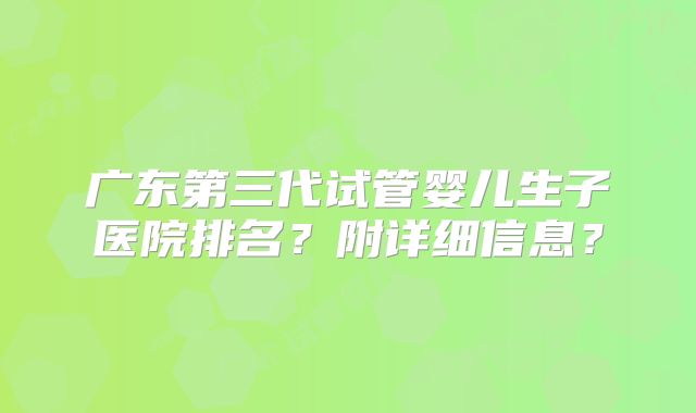 广东第三代试管婴儿生子医院排名？附详细信息？