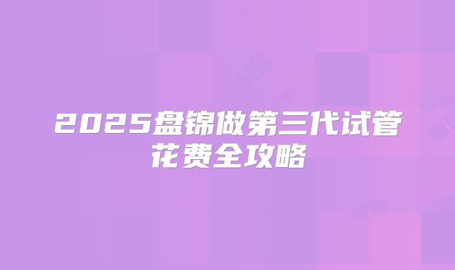 2025盘锦做第三代试管花费全攻略