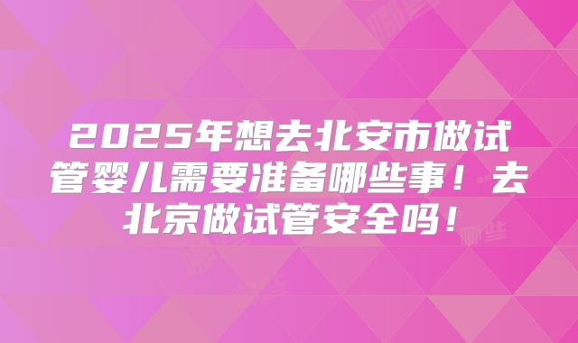 2025年想去北安市做试管婴儿需要准备哪些事!去北京做试管安全吗!