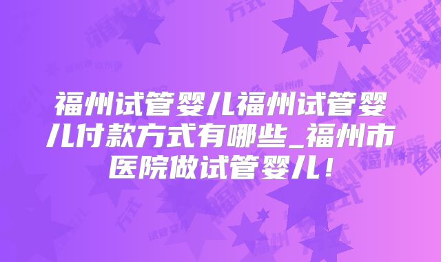 福州试管婴儿福州试管婴儿付款方式有哪些_福州市医院做试管婴儿！