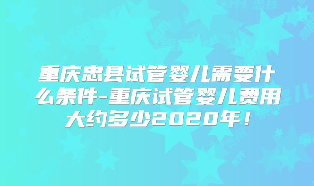 重庆忠县试管婴儿需要什么条件-重庆试管婴儿费用大约多少2020年！