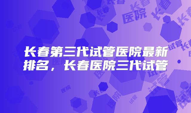长春第三代试管医院最新排名，长春医院三代试管