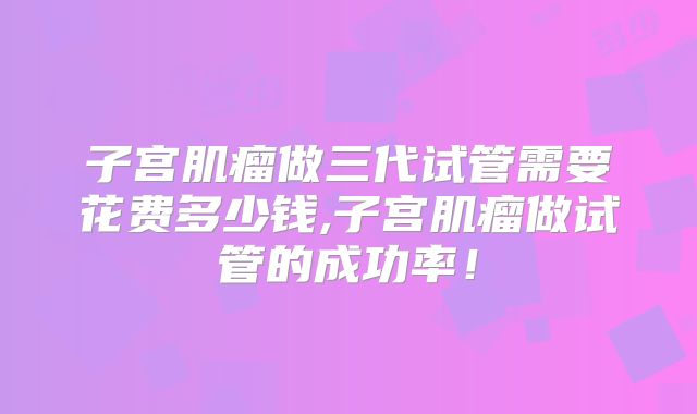 子宫肌瘤做三代试管需要花费多少钱,子宫肌瘤做试管的成功率!