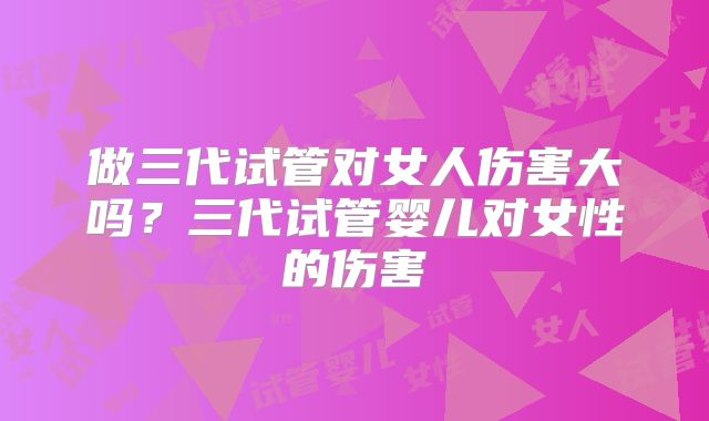 做三代试管对女人伤害大吗？三代试管婴儿对女性的伤害