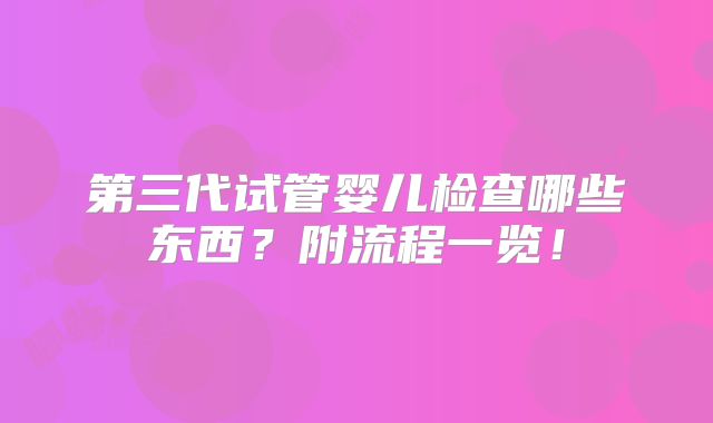 第三代试管婴儿检查哪些东西?附流程一览!