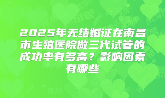 2025年无结婚证在南昌市生殖医院做三代试管的成功率有多高？影响因素有哪些