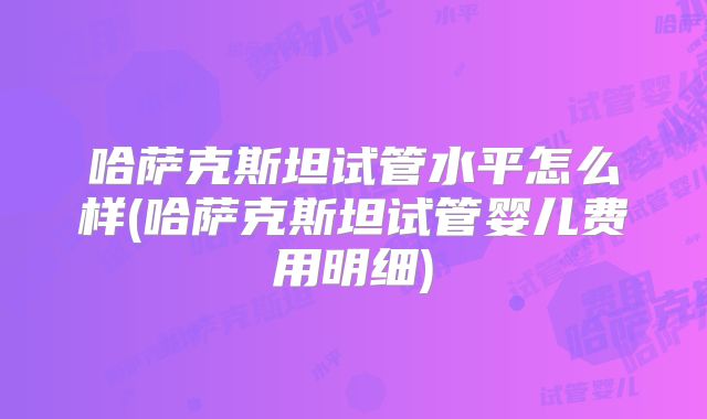 哈萨克斯坦试管水平怎么样(哈萨克斯坦试管婴儿费用明细)
