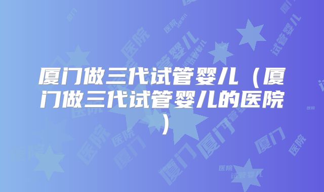 厦门做三代试管婴儿(厦门做三代试管婴儿的医院)