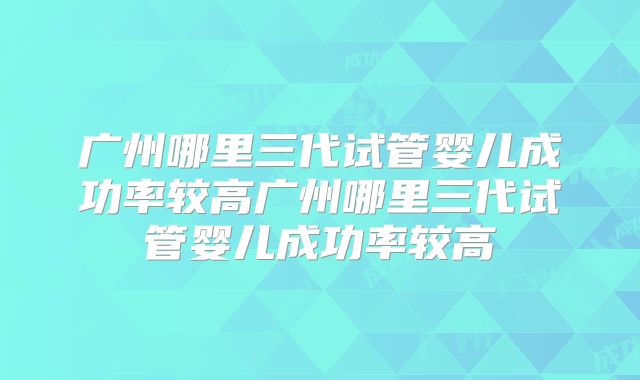 广州哪里三代试管婴儿成功率较高广州哪里三代试管婴儿成功率较高