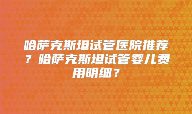 哈萨克斯坦试管医院推荐？哈萨克斯坦试管婴儿费用明细？