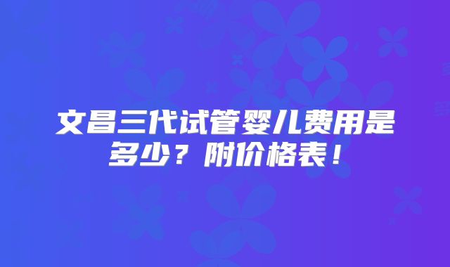 文昌三代试管婴儿费用是多少?附价格表!