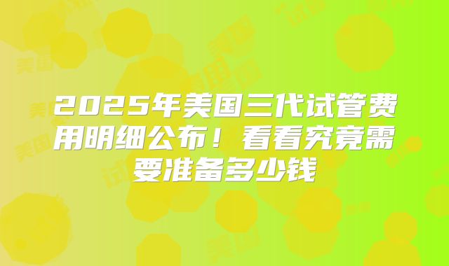 2025年美国三代试管费用明细公布！看看究竟需要准备多少钱