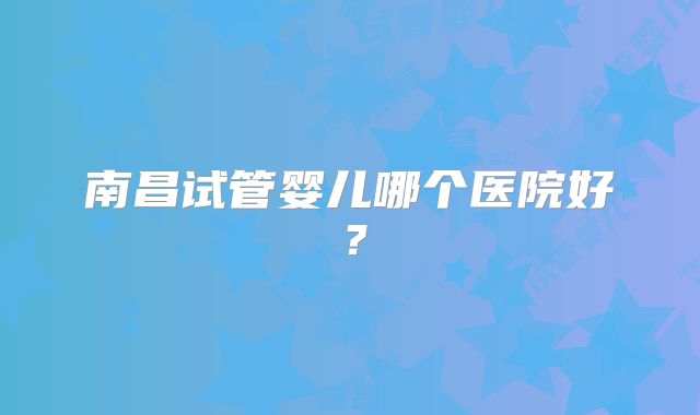 南昌试管婴儿哪个医院好?