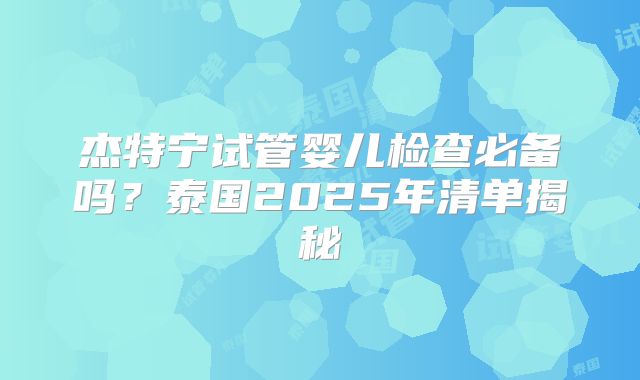 杰特宁试管婴儿检查必备吗？泰国2025年清单揭秘