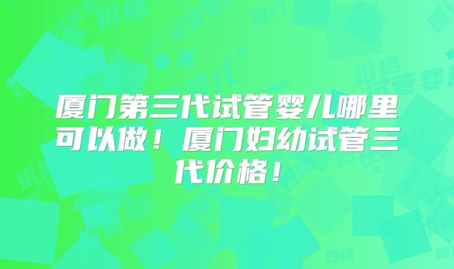 厦门第三代试管婴儿哪里可以做!厦门妇幼试管三代价格!