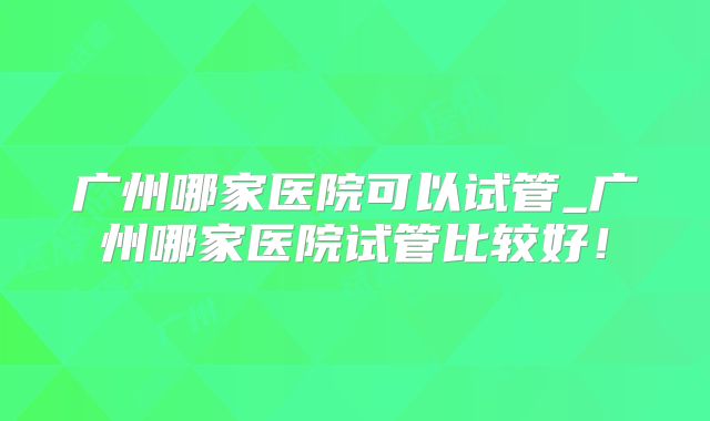广州哪家医院可以试管_广州哪家医院试管比较好！