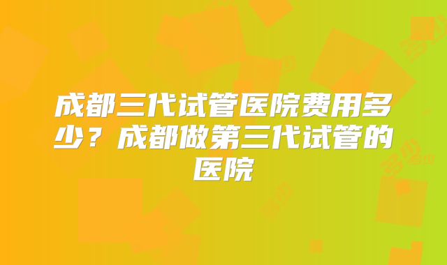 成都三代试管医院费用多少？成都做第三代试管的医院