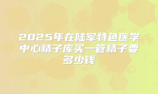 2025年在陆军特色医学中心精子库买一管精子要多少钱