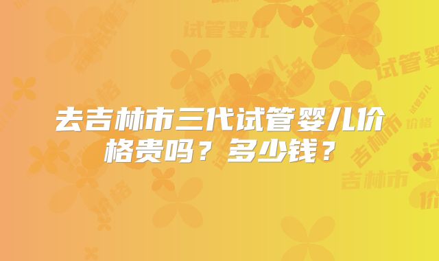 去吉林市三代试管婴儿价格贵吗？多少钱？