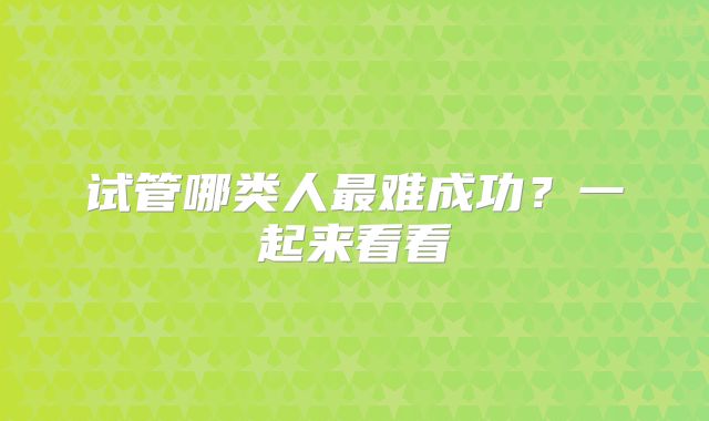 试管哪类人最难成功?一起来看看