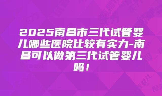 2025南昌市三代试管婴儿哪些医院比较有实力-南昌可以做第三代试管婴儿吗!