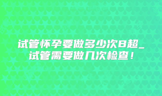 试管怀孕要做多少次B超_试管需要做几次检查！