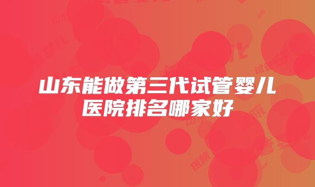 山东能做第三代试管婴儿医院排名哪家好