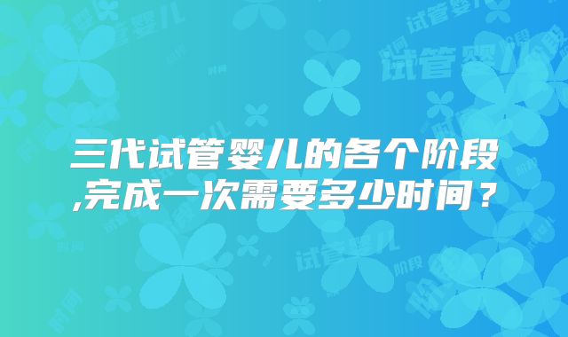 三代试管婴儿的各个阶段,完成一次需要多少时间？