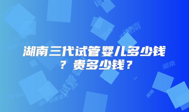 湖南三代试管婴儿多少钱？贵多少钱？
