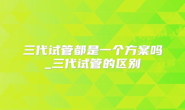 三代试管都是一个方案吗_三代试管的区别