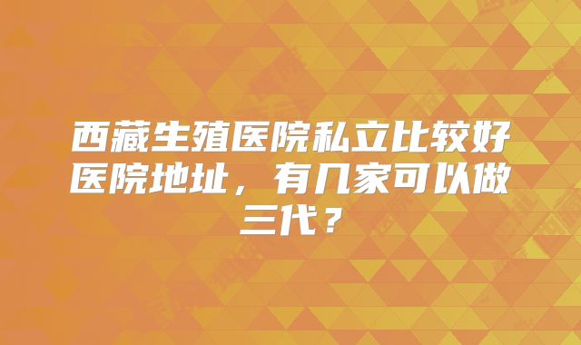 西藏生殖医院私立比较好医院地址，有几家可以做三代？