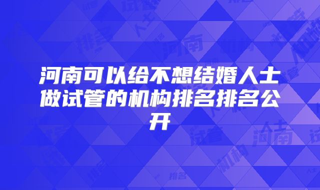 河南可以给不想结婚人士做试管的机构排名排名公开