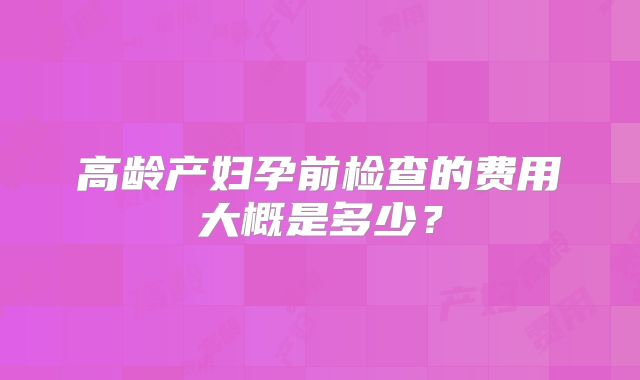 高龄产妇孕前检查的费用大概是多少？