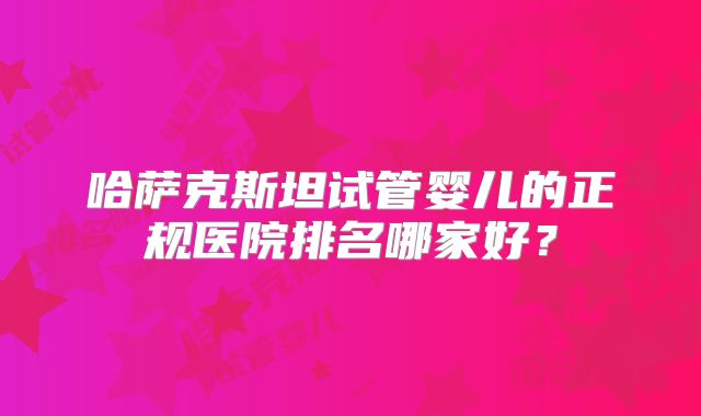 哈萨克斯坦试管婴儿的正规医院排名哪家好?
