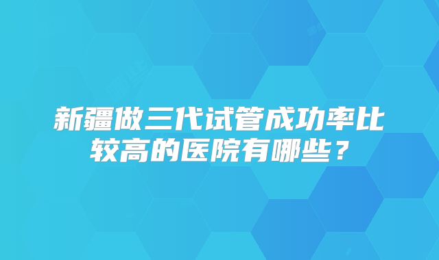 新疆做三代试管成功率比较高的医院有哪些?